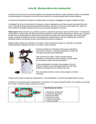 Aula 42 - Bomba elétrica de combustível
A bomba de combustível nos veículos injetados é de acionamento elétrico e vazão constante, devido a necessidade
da pressurização do combustível na linha de modo a permitir a sua pulverização pelas válvulas injetoras.
A bomba de combustível no sistema de injeção pode ser dos tipos: in tanque (no tanque) e in line (na linha).
A vantagem de se ter a bomba dentro do tanque é a menor depressão que ela deve causar para poder fazer com
que o combustível chegue até ela pela pressão atmosférica. Isso faz com que sua vida útil seja maior, devido ao
menor efeito da cavitação (bolhas de vácuo que provocando desgastes na bomba).
Observação: Muitos pensam que a bomba succiona o combustível do tanque mas não é bem assim. O combustível
armazenado no tanque está sob efeito da pressão atmosférica (1 BAR aproximadamente ao nível do mar). Quando a
bomba entra em funcionamento, irá provocar na sua linha de entrada uma queda de pressão. Em função dessa
queda, a pressão atmosférica empurra o combustível até a bomba que por sua vez o desloca até o corpo de
borboleta (sistema monoponto) ou até o tudo distribuidor (sistema multiponto).
Muitos também acham que a bomba é um atuador. Como já dissemos, atuador é o dispositivo controlado
diretamente pela unidade de comando, que não é o caso da bomba.
Quando a bomba de combustível (maioria dos automóveis)
se encontra no tanque, a mesa fica localizada no interior de
uma peça chamada copo estabilizador.
Este copo tem por função, manter a bomba sempre
submersa no combustível, mesmo quando o veículo estiver
em movimento e baixo nível de combustível.
O copo estabilizador se mantém cheio graças a linha de
retorno do sistema, que é despejado dentro do copo. Nele
também é montado a bóia do indicador de nível.
Para ter acesso à bomba, muitos veículos exigem a retirado
do tanque.
A figura acima mostra a bomba de combustível e o copo estabilizador. A bomba fica alojada dentro do copo.
A bomba de combustível possui internamente um induzido e um campo (imã permanente). Ao se aplicar uma tensão
de 12 volts, o induzido irá girar, acionando a bomba.
Identificação da bomba
1- Entrada de combustível
2- Válvula de segurança
3- Bomba de roletes
4- Induzido do motor
5- Válvula de retenção
6- Lado de pressão
 