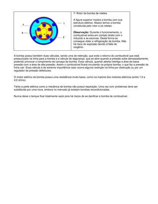7- Rotor da bomba de roletes
A figura superior mostra a bomba com sua
estrutura elétrica. Abaixo temos a bomba
constituída pelo rotor e os roletes.
Observação: Durante o funcionamento, o
combustível entra em contato direto com o
induzido e as escovas. Desta forma se
consegue obter a refrigeração da bomba. Não
há risco de explosão devido à falta de
oxigênio.
A bomba possui também duas válvulas, sendo uma de retenção, que evita o retorno do combustível que está
pressurizado na linha para a bomba e a válvula de segurança, que se abre quando a pressão sobe demasiadamente,
podendo provocar o rompimento da carcaça da bomba. Essa válvula, quando aberta interliga a área de baixa
pressão com a área de alta pressão. Assim o combustível ficará circulando na própria bomba, o que faz a pressão da
linha cair. Essa válvula é de extrema importância caso ocorra alguma restrição na linha por obstrução ou por um
regulador de pressão defeituoso.
O motor elétrico da bomba possui uma resistência muito baixa, como na maioria dos motores elétricos (entre 1,5 a
4,0 ohms).
Tanto a parte elétrica como a mecânica da bomba não possui reparação. Uma vez com problemas deve ser
substituída por uma nova, embora no mercado já existam bombas recondicionadas.
Nunca deixe o tanque ficar totalmente vazio pois há riscos de se danificar a bomba de combustível.
 
