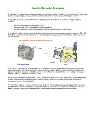 Aula 43 - Regulador de pressão
O regulador de pressão, como o seu nome já diz, tem por função regular a pressão do combustível na linha, para que
as válvulas injetoras possam pulverizar a massa de combustível em quantidade suficiente para o motor.
O regulador de pressão pode estar montado em três posições, dependendo do sistema de injeção eletrônica
utilizado:
? No corpo de borboleta (sistema monoponto);
? Na extremidade do tubo distribuidor (sistema multiponto);
? No copo estabilizador, junto à bomba de combustível (sistema multiponto returnless).
A pressão de trabalho também depende diretamente do tipo de sistema empregado, podendo variar entre 0,8 a 3,5
BAR. Esta pressão influencia diretamente no volume de injeção, ou seja, quanto maior for a pressão maior será o
volume injetado.
O regulador é constituído de uma membrana e por uma mola calibrada. A membrana (diafragma) controla uma
válvula que se abre e fecha de acordo com a pressão do combustível. Quando a válvula estiver fechada, o único
ponto de fuga do combustível é o eletro-injetor e, por ter orifícios minúsculos não suporta a vazão produzida pela
bomba. Com isso a tendência da pressão é subir.
Ao se atingir uma determinada pressão, a mola é comprimida, fazendo com que a membrana e a válvula se movam,
abrindo a passagem do combustível para a linha de pressão. Isso fará com que a pressão caia rapidamente,
começando um novo ciclo de trabalho.
No sistema monoponto, normalmente há um canal de desvio chamado by-pass. Esse canal possibilita a queda de
pressão na linha assim que a bomba de combustível pára de funcionar. Já no sistema multiponto esse canal não
existe, portanto, a pressão de linha se mantém, mesmo depois de desligado a bomba de combustível.
 