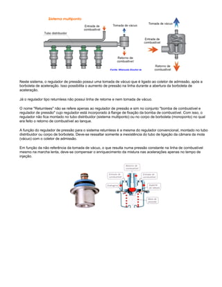 Neste sistema, o regulador de pressão possui uma tomada de vácuo que é ligado ao coletor de admissão, após a
borboleta de aceleração. Isso possibilita o aumento de pressão na linha durante a abertura da borboleta de
aceleração.
Já o regulador tipo returnless não possui linha de retorne e nem tomada de vácuo.
O nome "Returnlees" não se refere apenas ao regulador de pressão e sim no conjunto "bomba de combustível e
regulador de pressão" cujo regulador está incorporado à flange de fixação da bomba de combustível. Com isso, o
regulador não fica montado no tubo distribuidor (sistema multiponto) ou no corpo de borboleta (monoponto) no qual
era feito o retorno de combustível ao tanque.
A função do regulador de pressão para o sistema returnless é a mesma do regulador convencional, montado no tubo
distribuidor ou corpo de borboleta. Deve-se ressaltar somente a inexistência do tubo de ligação da câmara da mola
(vácuo) com o coletor de admissão.
Em função da não referência da tomada de vácuo, o que resulta numa pressão constante na linha de combustível
mesmo na marcha lenta, deve-se compensar o enriquecimento da mistura nas acelerações apenas no tempo de
injeção.
 