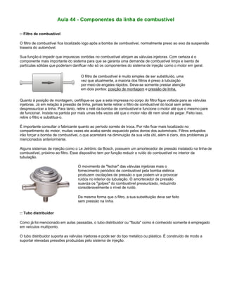 Aula 44 - Componentes da linha de combustível
:: Filtro de combustível
O filtro de combustível fica localizado logo após a bomba de combustível, normalmente preso ao eixo da suspensão
traseira do automóvel.
Sua função é impedir que impurezas contidas no combustível atinjam as válvulas injetoras. Com certeza é o
componente mais importante do sistema para que se garanta uma demanda de combustível limpo e isento de
partículas sólidas que poderiam danificar não só os componentes do sistema de injeção como o motor em geral.
O filtro de combustível é muito simples de ser substituído, uma
vez que atualmente, a maioria dos filtros é preso à tubulação
por meio de engates rápidos. Deve-se somente prestar atenção
em dois pontos: posição de montagem e pressão de linha.
Quanto à posição de montagem, certifique-se que a seta impressa no corpo do filtro fique voltada para as válvulas
injetoras. Já em relação à pressão de linha, jamais tente retirar o filtro de combustível do local sem antes
despressurizar a linha. Para tanto, retire o relé da bomba de combustível e funcione o motor até que o mesmo pare
de funcionar. Insista na partida por mais umas três vezes até que o motor não dê nem sinal de pegar. Feito isso,
retire o filtro e substitua-o.
É importante consultar o fabricante quanto ao período correto de troca. Por não ficar mais localizado no
compartimento do motor, muitas vezes ele acaba sendo esquecido pelos donos dos automóveis. Filtros entupidos
irão forçar a bomba de combustível, o que acarretará na diminuição da sua vida útil, além é claro, dos problemas já
mencionados anteriormente.
Alguns sistemas de injeção como o Le Jetrônic da Bosch, possuem um amortecedor de pressão instalado na linha de
combustível, próximo ao filtro. Esse dispositivo tem por função reduzir o ruído do combustível no interior da
tubulação.
O movimento de "fechar" das válvulas injetoras mais o
fornecimento periódico de combustível pela bomba elétrica
produzem oscilações de pressão o que podem vir a provocar
ruídos no interior da tubulação. O amortecedor de pressão
suaviza os "golpes" do combustível pressurizado, reduzindo
consideravelmente o nível de ruído.
Da mesma forma que o filtro, a sua substituição deve ser feito
sem pressão na linha.
:: Tubo distribuidor
Como já foi mencionado em aulas passadas, o tubo distribuidor ou "flauta" como é conhecido somente é empregado
em veículos multiponto.
O tubo distribuidor suporta as válvulas injetoras e pode ser do tipo metálico ou plástico. É construído de modo a
suportar elevadas pressões produzidas pelo sistema de injeção.
 