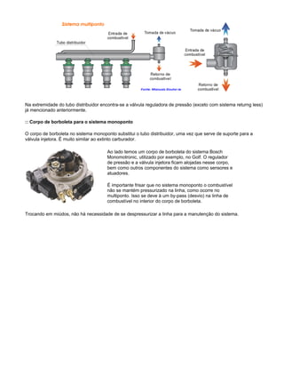 Na extremidade do tubo distribuidor encontra-se a válvula reguladora de pressão (exceto com sistema returng less)
já mencionado anteriormente.
:: Corpo de borboleta para o sistema monoponto
O corpo de borboleta no sistema monoponto substitui o tubo distribuidor, uma vez que serve de suporte para a
válvula injetora. É muito similar ao extinto carburador.
Ao lado temos um corpo de borboleta do sistema Bosch
Monomotronic, utilizado por exemplo, no Golf. O regulador
de pressão e a válvula injetora ficam alojadas nesse corpo,
bem como outros componentes do sistema como sensores e
atuadores.
É importante frisar que no sistema monoponto o combustível
não se mantém pressurizado na linha, como ocorre no
multiponto. Isso se deve à um by-pass (desvio) na linha de
combustível no interior do corpo de borboleta.
Trocando em miúdos, não há necessidade de se despressurizar a linha para a manutenção do sistema.
 