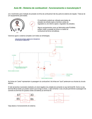 Aula 46 - Sistema de combustível - funcionamento e manutenção II
Já o manômetro para medição de pressão na linha de combustível não faz parte do sistema de injeção. Trata-se de
um equipamento para testes.
O manômetro poderá ser utilizado para testes de
pressão de entrada (após a bomba e antes do
regulador) ou de retorno (após o regulador de pressão).
Alguns equipamentos como os fabricados pela PLANAtc
podem medir a pressão de linha e a vazão do
combutível de forma simultânea.
Veremos agora o sistema completo com todas as simbologias.
As linhas em "preto" representam à passagem do combustível. As linhas em "azul" pertencem ao chicote do circuito
elétrico.
O relé da bomba é acionado mediante um sinal negativo da unidade de comando no seu terminal 85. Como no seu
terminal 86 já existe um positivo assim que se liga a chave, o relé irá fechar o seu circuito permitindo à passagem da
corrente do terminal 30 (positivo direto da bateria) ao terminal 87.
Veja abaixo o funcionamento do sistema.
 