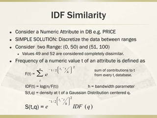IDF Similarity
   Consider a Numeric Attribute in DB e.g. PRICE
   SIMPLE SOLUTION: Discretize the data between ranges
   Consider two Range: (0, 50) and (51, 100)
       Values 49 and 52 are considered completely dissimilar.
   Frequency of a numeric value t of an attribute is defined as
                                                    2
                                 ti     t
                  n       1/ 2
                                            h
                                                                sum of contributions to t
         F(t) =       e                                         from every ti database.
                  i

         IDF(t) = log(n/F(t))                h = bandwidth parameter
         S(t,q) = density at t of a Gaussian Distribution centered q.
                                                2
                                 ti t
                          1/ 2
                                        h
         S(t,q) = e                                 IDF ( q )
 