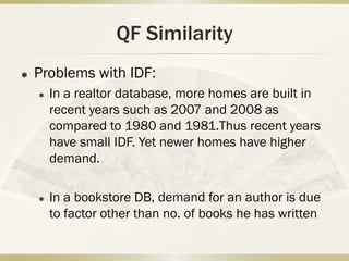 QF Similarity
   Problems with IDF:
       In a realtor database, more homes are built in
        recent years such as 2007 and 2008 as
        compared to 1980 and 1981.Thus recent years
        have small IDF. Yet newer homes have higher
        demand.

       In a bookstore DB, demand for an author is due
        to factor other than no. of books he has written
 