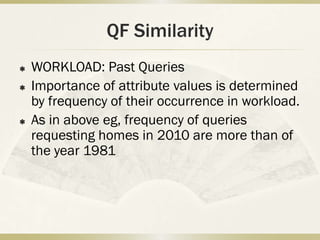 QF Similarity
   WORKLOAD: Past Queries
   Importance of attribute values is determined
    by frequency of their occurrence in workload.
   As in above eg, frequency of queries
    requesting homes in 2010 are more than of
    the year 1981
 