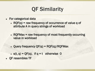 QF Similarity
   For categorical data
      RQF(q) = raw frequency of occurrence of value q of

       attribute A in query strings of workload

       RQFMax = raw frequency of most frequently occurring
        value in workload

       Query frequency QF(q) = RQF(q)/RQFMax

      s(t, q) = QF(q), if q = t otherwise 0
   QF resembles TF
 