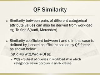 QF Similarity
   Similarity between pairs of different categorical
    attribute values can also be derived from workload
    eg. To find S(Audi, Mercedes)

   Similarity coefficient between t and q in this case is
    defined by jaccard coefficient scaled by QF factor
    as shown below.
     S(t,q)=J(W(t),W(q))/QF(q)
       W(t) = Subset of queries in workload W in which
        categorical value t occurs in an IN clause
 