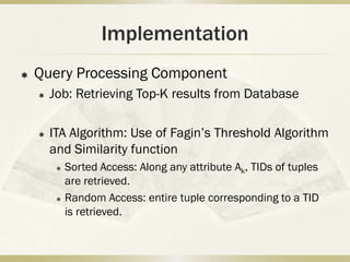 Implementation
   Query Processing Component
       Job: Retrieving Top-K results from Database

       ITA Algorithm: Use of Fagin’s Threshold Algorithm
        and Similarity function
            Sorted Access: Along any attribute Ak, TIDs of tuples
             are retrieved.
            Random Access: entire tuple corresponding to a TID
             is retrieved.
 