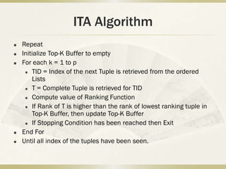 ITA Algorithm
   Repeat
   Initialize Top-K Buffer to empty
   For each k = 1 to p
      TID = Index of the next Tuple is retrieved from the ordered

        Lists
      T = Complete Tuple is retrieved for TID

      Compute value of Ranking Function

      If Rank of T is higher than the rank of lowest ranking tuple in

        Top-K Buffer, then update Top-K Buffer
      If Stopping Condition has been reached then Exit

   End For
   Until all index of the tuples have been seen.
 