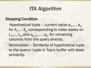 ITA Algorithm
Stopping Condition
   Hypothetical tuple – current value a1,…, ap
  for A1,… Ap, corresponding to index seeks on
  L1,…, Lp and qp+1,….. qm for remaining
  columns from the query directly.
  Termination – Similarity of hypothetical tuple
  to the query< tuple in Top-k buffer with least
  similarity.
 