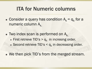 ITA for Numeric columns
   Consider a query has condition Ak = qk for a
    numeric column Ak.

   Two index scan is performed on Ak.
       First retrieve TID’s > qk in incresing order.
       Second retrieve TID’s < qk in decreasing order.

   We then pick TID’s from the merged stream.
 