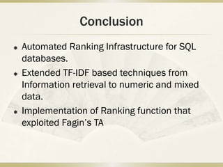 Conclusion
   Automated Ranking Infrastructure for SQL
    databases.
   Extended TF-IDF based techniques from
    Information retrieval to numeric and mixed
    data.
   Implementation of Ranking function that
    exploited Fagin’s TA
 