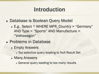 Introduction
   Database is Boolean Query Model
       E.g.. Select * WHERE MFR_Country = “Germany”
        AND Type = “Sports” AND Manufacture =
        “Volkswagon”
   Problems in Database
       Empty Answers
            Too selective query leading to Null Result Set
       Many Answers
            General query leading to too many results
 