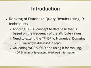 Introduction
   Ranking of Database Query Results using IR
    techniques.
       Applying TF-IDF concept to database that is
        based on the frequency of the attribute values.
       Need to extend the TF-IDF to Numerical Domains
            IDF Similarity is discussed in paper
       Collecting WORKLOAD and using it for ranking.
            QF Similarity, leveraging Workload Information
 