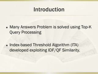 Introduction

   Many Answers Problem is solved using Top-K
    Query Processing

   Index-based Threshold Algorithm (ITA)
    developed exploiting IDF/QF Similarity.
 