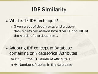IDF Similarity
   What is TF-IDF Technique?
       Given a set of documents and a query,
        documents are ranked based on TF and IDF of
        the words of the document.


   Adapting IDF concept to Database
    containing only categorical Attributes
    t=<t1,……tm>  values of Attribute A
    n  Number of tuples in the database
 