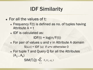 IDF Similarity
   For all the values of t:
       Frequency F(t) is defined as no. of tuples having
        Attribute A = t
       IDF is calculated as:
                       IDF(t) = log(n/F(t))
       For pair of values u and v in Attribute A domain
               S(u,v) = IDF (u) if u=v otherwise 0
       For tuple T and Query Q for all the Attributes
        (A1…Ak)            m

               SIM(T,Q) = S ( t , q )
                                 k   k   k
                           k 1
 