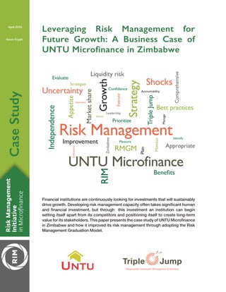 CaseStudy
April 2016
Kevin Fryatt
Leveraging Risk Management for
Future Growth: A Business Case of
UNTU Microfinance in Zimbabwe
Growth
Risk ManagementStrategy
Accountability
Zimbabwe
Leadership
Benefits
Confidence
Shocks
AppetiteDelinquency
Formalize
Identify
Measure
Prioritize
Monitor
Manage
Assess
Strategize
Plan
Execute
Evaluate
RMGM
RIM
Appropriate
TripleJump
Liquidity risk
Marketshare
Best practices
Independence
Comprehensive
Improvement
Uncertainty
UNTU Microfinance
UNTU
Financial institutions are continuously looking for investments that will sustainably
setting itself apart from its competitors and positioning itself to create long-term
in Zimbabwe and how it improved its risk management through adopting the Risk
Management Graduation Model.
 