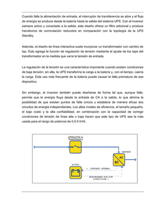 Cuando falla la alimentación de entrada, el interruptor de transferencia se abre y el flujo
de energía se produce desde la batería hasta la salida del sistema UPS. Con el inversor
siempre activo y conectado a la salida, este diseño ofrece un filtro adicional y produce
transitorios de conmutación reducidos en comparación con la topología de la UPS
Standby.
Además, el diseño de línea interactiva suele incorporar un transformador con cambio de
tap. Esto agrega la función de regulación de tensión mediante el ajuste de los taps del
transformador en la medida que varía la tensión de entrada.
La regulación de la tensión es una característica importante cuando existen condiciones
de baja tensión; sin ella, la UPS transferiría la carga a la batería y, con el tiempo, caería
la carga. Este uso más frecuente de la batería puede causar la falla prematura de ese
dispositivo.
Sin embargo, el inversor también puede diseñarse de forma tal que, aunque falle,
permita que la energía fluya desde la entrada de CA a la salida, lo que elimina la
posibilidad de que existan puntos de falla únicos y establece de manera eficaz dos
circuitos de energía independientes. Los altos niveles de eficiencia, el tamaño pequeño,
el bajo costo y la alta confiabilidad, en combinación con la capacidad de corregir
condiciones de tensión de línea alta o baja hacen que este tipo de UPS sea la más
usada para el rango de potencia de 0,5-5 kVA.
 