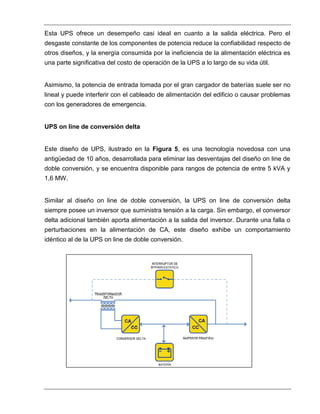 Esta UPS ofrece un desempeño casi ideal en cuanto a la salida eléctrica. Pero el
desgaste constante de los componentes de potencia reduce la confiabilidad respecto de
otros diseños, y la energía consumida por la ineficiencia de la alimentación eléctrica es
una parte significativa del costo de operación de la UPS a lo largo de su vida útil.
Asimismo, la potencia de entrada tomada por el gran cargador de baterías suele ser no
lineal y puede interferir con el cableado de alimentación del edificio o causar problemas
con los generadores de emergencia.
UPS on line de conversión delta
Este diseño de UPS, ilustrado en la Figura 5, es una tecnología novedosa con una
antigüedad de 10 años, desarrollada para eliminar las desventajas del diseño on line de
doble conversión, y se encuentra disponible para rangos de potencia de entre 5 kVA y
1,6 MW.
Similar al diseño on line de doble conversión, la UPS on line de conversión delta
siempre posee un inversor que suministra tensión a la carga. Sin embargo, el conversor
delta adicional también aporta alimentación a la salida del inversor. Durante una falla o
perturbaciones en la alimentación de CA, este diseño exhibe un comportamiento
idéntico al de la UPS on line de doble conversión.
 