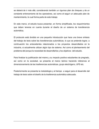 se deberá de ir más allá, considerando también un riguroso plan de chequeo y de un
constante entrenamiento de los operadores, así como el seguir un adecuado plan de
mantenimiento, lo cual forma parte de este trabajo
En este marco, el estudio busca presentar, en forma simplificada, los requerimientos
que deben tenerse en cuenta durante el diseño de un sistema de transferencia
automática.
El protocolo está dividido en una pequeña introducción que hace una breve síntesis
del trabajo de tesis sobre las transferencias automáticas, lo que se pretende lograr, a
continuación los antecedentes relacionados a los proyectos desarrollados en la
industria, si actualmente utilizan algún tipo de sistema. Así como el planteamiento del
problema del porque la necesidad de desarrollarlos y los objetivos del estudio.
Para finalizar la justificación del mismo y su impacto positivo estudiantes de pregrado,
así como en la sociedad, se presenta el marco teórico haciendo referencia al
dimensionamiento de las trasferencias automáticas, grupo electrógeno, UPS etc.
Posteriormente se presenta la metodología y el tiempo a seguir para el desarrollo del
trabajo de tesis sobre el diseño de la trasferencia automática adecuada.
 