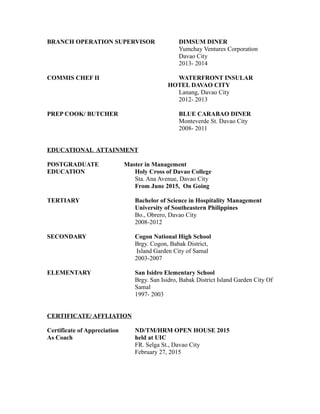 BRANCH OPERATION SUPERVISOR DIMSUM DINER
Yumchay Ventures Corporation
Davao City
2013- 2014
COMMIS CHEF II WATERFRONT INSULAR
HOTEL DAVAO CITY
Lanang, Davao City
2012- 2013
PREP COOK/ BUTCHER BLUE CARABAO DINER
Monteverde St. Davao City
2008- 2011
EDUCATIONAL ATTAINMENT
POSTGRADUATE Master in Management
EDUCATION Holy Cross of Davao College
Sta. Ana Avenue, Davao City
From June 2015, On Going
TERTIARY Bachelor of Science in Hospitality Management
University of Southeastern Philippines
Bo., Obrero, Davao City
2008-2012
SECONDARY Cogon National High School
Brgy. Cogon, Babak District,
Island Garden City of Samal
2003-2007
ELEMENTARY San Isidro Elementary School
Brgy. San Isidro, Babak District Island Garden City Of
Samal
1997- 2003
CERTIFICATE/ AFFLIATION
Certificate of Appreciation ND/TM/HRM OPEN HOUSE 2015
As Coach held at UIC
FR. Selga St., Davao City
February 27, 2015
 