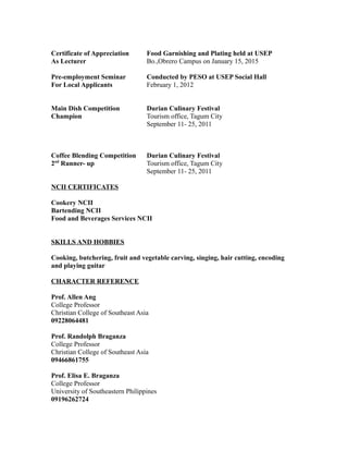 Certificate of Appreciation Food Garnishing and Plating held at USEP
As Lecturer Bo.,Obrero Campus on January 15, 2015
Pre-employment Seminar Conducted by PESO at USEP Social Hall
For Local Applicants February 1, 2012
Main Dish Competition Durian Culinary Festival
Champion Tourism office, Tagum City
September 11- 25, 2011
Coffee Blending Competition Durian Culinary Festival
2nd
Runner- up Tourism office, Tagum City
September 11- 25, 2011
NCII CERTIFICATES
Cookery NCII
Bartending NCII
Food and Beverages Services NCII
SKILLS AND HOBBIES
Cooking, butchering, fruit and vegetable carving, singing, hair cutting, encoding
and playing guitar
CHARACTER REFERENCE
Prof. Allen Ang
College Professor
Christian College of Southeast Asia
09228064481
Prof. Randolph Braganza
College Professor
Christian College of Southeast Asia
09466861755
Prof. Elisa E. Braganza
College Professor
University of Southeastern Philippines
09196262724
 