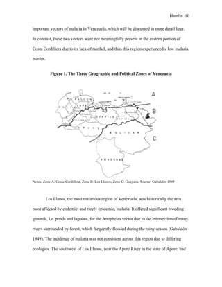 Hamlin 10
important vectors of malaria in Venezuela, which will be discussed in more detail later.
In contrast, these two vectors were not meaningfully present in the eastern portion of
Costa Cordillera due to its lack of rainfall, and thus this region experienced a low malaria
burden.
Figure 1. The Three Geographic and Political Zones of Venezuela
Notes: Zone A: Costa-Cordillera; Zone B: Los Llanos; Zone C: Guayana. Source: Gabaldón 1949
Los Llanos, the most malarious region of Venezuela, was historically the area
most affected by endemic, and rarely epidemic, malaria. It offered significant breeding
grounds, i.e. ponds and lagoons, for the Anopheles vector due to the intersection of many
rivers surrounded by forest, which frequently flooded during the rainy season (Gabaldón
1949). The incidence of malaria was not consistent across this region due to differing
ecologies. The southwest of Los Llanos, near the Apure River in the state of Apure, had
 