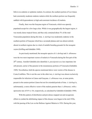 Hamlin 11
little to no endemic or epidemic malaria. In contrast, the southern portion of Los Llanos
had consistently moderate endemic malaria while the northern portion was frequently
saddled with hyperendemic (a high and consistent incidence of) malaria.
Finally, there was the Guayana region of Venezuela, which was sparsely
populated except for a few large cities. While it was geographically the largest region, it
was mostly dense tropical forest, and thus only contained about 3% of the total
Venezuelan population during this time. A. darlingi was moderately endemic in the
southern portion of Guayana which has a savannah plateau and was almost entirely
absent in northern regions due to a lack of suitable breeding grounds for the mosquito
vector (Griffing and Gabaldón 1949).
As previously mentioned, the mosquito species of A. darlingi and A. albimanus
were the two most important vectors of malaria in Venezuela during the first part of the
20th
century. Arnoldo Gabaldón also identified A. punctipennis as a less important, but
still present, carrier of the parasite in the mountainous portions of Venezuela (Gabaldón
1949). Nevertheless, both the species mentioned above were vectors of the disease in
Costa-Cordillera. This is not the case in the other two; A. darlingi was almost exclusively
responsible for infection in Llanos and Guayana. A. albimanus was, at some points,
present in the eastern portion Llanos but not for extended periods of time. A. darlingi is,
unfortunately, a more effective vector of the malaria parasite than A. albimanus, with a
sporozoite rate of 0.9 vs. 0.6, respectively, as calculated by Gabaldón (Gabaldón 1949).
With this pattern of distribution and prevalence mapped out and recognized,
efforts to combat the debilitating impact of this disease were begun in the mid 1930s,
with the passing of the Law on the Defense Against Malaria in 1936. During this year,
 