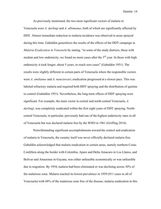 Hamlin 14
As previously mentioned, the two most significant vectors of malaria in
Venezuela were A. darlingi and A. albimanus, both of which are significantly affected by
DDT. Almost immediate reduction in malaria incidence was observed in areas sprayed
during this time. Gabaldón generalizes the results of the effects of the DDT campaign in
Malaria Eradication in Venezuela by stating, “in some of the study districts, those with
median and low endemicity, we found no more cases after the 3rd
year. In those with high
endemicity it took longer, about 5 years, to reach zero cases” (Gabaldón 1951). The
results were slightly different in certain parts of Venezuela where the responsible vectors
were A. emilianus and A. nuneztovari; eradication progressed at a slower pace. This was
labeled refractory malaria and required both DDT spraying and the distribution of quinine
to control (Gabaldón 1951). Nevertheless, the long-term effects of DDT spraying were
significant. For example, the main vector in central and north-central Venezuela, A.
darlingi, was completely eradicated within the first eight years of DDT spraying. North-
central Venezuela, in particular, previously had one of the highest endemicity rates in all
of Venezuela but was declared malaria free by the WHO in 1961 (Griffing 2014).
Notwithstanding significant accomplishments toward the control and eradication
of malaria in Venezuela, the country itself was never officially declared malaria free.
Gabaldón acknowledged that malaria eradication in certain areas, namely northern Costa-
Cordillera along the border with Colombia, Apure and Delta Amacuro in Los Llanos, and
Bolivar and Amazonas in Guyana, was either unfeasible economically or was unfeasible
due to migration. By 1954, malaria had been eliminated or was declining across 30% of
the malarious zone. Malaria reached its lowest prevalence in 1959 (911 cases in all of
Venezuela) with 68% of the malarious zone free of the disease; malaria eradication in this
 