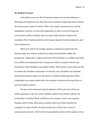Hamlin 18
III. Related Literature
In the fifteen years since the UN declared malaria reversal and eradication a
Millennium Development Goal, there have been a number of studies that seek to identify
the socioeconomic impact of malaria. While I have largely mentioned those that take
longitudinal, historical, or cross-cohort approaches in order to assess the long-term
socioeconomic effects of malaria, there are many studies that have looked at the
immediate effect of malaria infection on lost wages, depressed worker productivity, and
school absenteeism.
Dillon et al. (2014), for example, presents a randomized control trial with
Nigerian sugar cane workers; treatment for malaria increased labor supply and
productivity. Additionally, Leighton and Foster (1993), Brooker et al. (2000), and Clarke
et al. (2008) used randomized trials to measure the effects of malarial infection and
treatment on school attendance and cognitive ability. While studies such as these are able
to estimate the immediate consequences of infection, early life health is an important
determinant of human capital over the course of a lifetime (Gallup and Sachs 2001).
Longitudinal cross-cohort studies allow the researcher to determine life-long effects of
early-life malaria exposure.
The previously mentioned studies by Bleakley (2010) and Lucas (2010) use
similar approaches to the one I utilize. Bleakley explores four separate countries, the
United States, Colombia, Brazil, and Mexico in his analysis, while Lucas examines
Paraguay and Sri Lanka. Both studies examine cohorts born before and after the
campaign, the relative burden of malaria in their area of birth, and a variety of
socioeconomic outcomes. The benefit of using multiple countries in their analysis is that
 