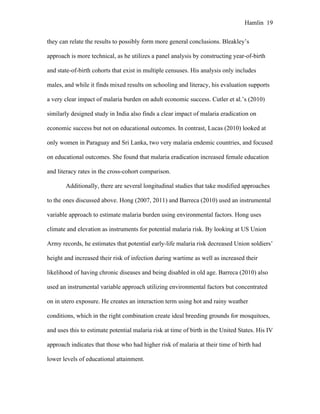 Hamlin 19
they can relate the results to possibly form more general conclusions. Bleakley’s
approach is more technical, as he utilizes a panel analysis by constructing year-of-birth
and state-of-birth cohorts that exist in multiple censuses. His analysis only includes
males, and while it finds mixed results on schooling and literacy, his evaluation supports
a very clear impact of malaria burden on adult economic success. Cutler et al.’s (2010)
similarly designed study in India also finds a clear impact of malaria eradication on
economic success but not on educational outcomes. In contrast, Lucas (2010) looked at
only women in Paraguay and Sri Lanka, two very malaria endemic countries, and focused
on educational outcomes. She found that malaria eradication increased female education
and literacy rates in the cross-cohort comparison.
Additionally, there are several longitudinal studies that take modified approaches
to the ones discussed above. Hong (2007, 2011) and Barreca (2010) used an instrumental
variable approach to estimate malaria burden using environmental factors. Hong uses
climate and elevation as instruments for potential malaria risk. By looking at US Union
Army records, he estimates that potential early-life malaria risk decreased Union soldiers’
height and increased their risk of infection during wartime as well as increased their
likelihood of having chronic diseases and being disabled in old age. Barreca (2010) also
used an instrumental variable approach utilizing environmental factors but concentrated
on in utero exposure. He creates an interaction term using hot and rainy weather
conditions, which in the right combination create ideal breeding grounds for mosquitoes,
and uses this to estimate potential malaria risk at time of birth in the United States. His IV
approach indicates that those who had higher risk of malaria at their time of birth had
lower levels of educational attainment.
 