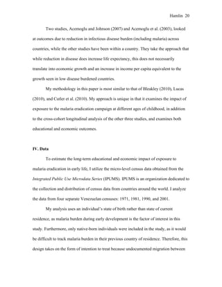 Hamlin 20
Two studies, Acemoglu and Johnson (2007) and Acemoglu et al. (2003), looked
at outcomes due to reduction in infectious disease burden (including malaria) across
countries, while the other studies have been within a country. They take the approach that
while reduction in disease does increase life expectancy, this does not necessarily
translate into economic growth and an increase in income per capita equivalent to the
growth seen in low disease burdened countries.
My methodology in this paper is most similar to that of Bleakley (2010), Lucas
(2010), and Cutler et al. (2010). My approach is unique in that it examines the impact of
exposure to the malaria eradication campaign at different ages of childhood, in addition
to the cross-cohort longitudinal analysis of the other three studies, and examines both
educational and economic outcomes.
IV. Data
To estimate the long-term educational and economic impact of exposure to
malaria eradication in early life, I utilize the micro-level census data obtained from the
Integrated Public Use Microdata Series (IPUMS). IPUMS is an organization dedicated to
the collection and distribution of census data from countries around the world. I analyze
the data from four separate Venezuelan censuses: 1971, 1981, 1990, and 2001.
My analysis uses an individual’s state of birth rather than state of current
residence, as malaria burden during early development is the factor of interest in this
study. Furthermore, only native-born individuals were included in the study, as it would
be difficult to track malaria burden in their previous country of residence. Therefore, this
design takes on the form of intention to treat because undocumented migration between
 