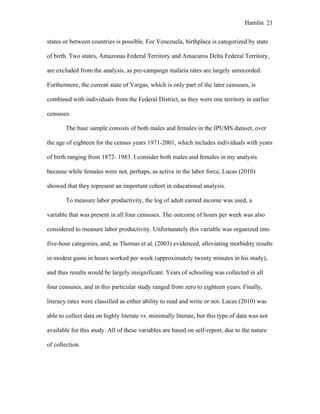 Hamlin 21
states or between countries is possible. For Venezuela, birthplace is categorized by state
of birth. Two states, Amazonas Federal Territory and Amacuros Delta Federal Territory,
are excluded from the analysis, as pre-campaign malaria rates are largely unrecorded.
Furthermore, the current state of Vargas, which is only part of the later censuses, is
combined with individuals from the Federal District, as they were one territory in earlier
censuses.
The base sample consists of both males and females in the IPUMS dataset, over
the age of eighteen for the census years 1971-2001, which includes individuals with years
of birth ranging from 1872- 1983. I consider both males and females in my analysis
because while females were not, perhaps, as active in the labor force, Lucas (2010)
showed that they represent an important cohort in educational analysis.
To measure labor productivity, the log of adult earned income was used, a
variable that was present in all four censuses. The outcome of hours per week was also
considered to measure labor productivity. Unfortunately this variable was organized into
five-hour categories, and, as Thomas et al. (2003) evidenced, alleviating morbidity results
in modest gains in hours worked per week (approximately twenty minutes in his study),
and thus results would be largely insignificant. Years of schooling was collected in all
four censuses, and in this particular study ranged from zero to eighteen years. Finally,
literacy rates were classified as either ability to read and write or not. Lucas (2010) was
able to collect data on highly literate vs. minimally literate, but this type of data was not
available for this study. All of these variables are based on self-report, due to the nature
of collection.
 