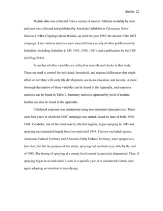 Hamlin 22
Malaria data was collected from a variety of sources. Malaria mortality by state
and year was collected and published by Arnolodo Gabaldón in Tijeretazos Sobre
Malaria (1946), Clippings about Malaria, up until the year 1945, the advent of the DDT
campaign. Later malaria statistics were sourced from a variety of other publications by
Gabaldón, including Gabaldón (1949, 1951, 1954, 1983), and a publication by the CDC
(Griffing 2014).
A number of other variables are utilized as controls and checks in this study.
These are used to control for individual, household, and regional differences that might
affect or correlate with early life development, access to education, and income. A more
thorough description of these variables can be found in the Appendix, and summary
statistics can be found in Table 1. Summary statistics separated by level of malaria
burden can also be found in the Appendix.
Childhood exposure was determined using two important characteristics. There
were four years in which the DDT campaign was started, based on state of birth: 1945-
1948. Carabobo, one of the most heavily infected regions, began spraying in 1945 and
spraying was expanded largely based on need until 1948. The two excluded regions,
Amazonas Federal Territory and Amacuros Delta Federal Territory, were sprayed at a
later date, but for the purpose of this study, spraying had reached every state by the end
of 1948. The timing of spraying at a county level cannot be precisely determined. Thus, if
spraying began in an individual’s state in a specific year, it is considered treated, once
again adopting an intention to treat design.
 