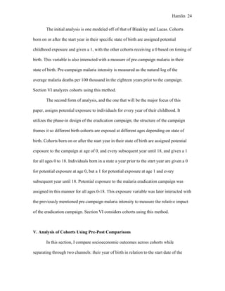 Hamlin 24
The initial analysis is one modeled off of that of Bleakley and Lucas. Cohorts
born on or after the start year in their specific state of birth are assigned potential
childhood exposure and given a 1, with the other cohorts receiving a 0 based on timing of
birth. This variable is also interacted with a measure of pre-campaign malaria in their
state of birth. Pre-campaign malaria intensity is measured as the natural log of the
average malaria deaths per 100 thousand in the eighteen years prior to the campaign.
Section VI analyzes cohorts using this method.
The second form of analysis, and the one that will be the major focus of this
paper, assigns potential exposure to individuals for every year of their childhood. It
utilizes the phase-in design of the eradication campaign; the structure of the campaign
frames it so different birth cohorts are exposed at different ages depending on state of
birth. Cohorts born on or after the start year in their state of birth are assigned potential
exposure to the campaign at age of 0, and every subsequent year until 18, and given a 1
for all ages 0 to 18. Individuals born in a state a year prior to the start year are given a 0
for potential exposure at age 0, but a 1 for potential exposure at age 1 and every
subsequent year until 18. Potential exposure to the malaria eradication campaign was
assigned in this manner for all ages 0-18. This exposure variable was later interacted with
the previously mentioned pre-campaign malaria intensity to measure the relative impact
of the eradication campaign. Section VI considers cohorts using this method.
V. Analysis of Cohorts Using Pre-Post Comparisons
In this section, I compare socioeconomic outcomes across cohorts while
separating through two channels: their year of birth in relation to the start date of the
 