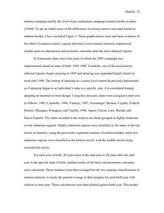 Hamlin 25
malaria campaign and by the level of pre-eradication campaign malaria burden in place
of birth. To get an initial sense of the differences in socioeconomic outcomes based on
malaria burden, I have included Figure 5. These graphs shows clear and basic evidence of
the effect of malaria control: regions that had a lower malaria intensity experienced
smaller gains in educational and economic outcomes than the more infected regions.
In Venezuela, there were four years in which the DDT campaign was
implemented, based on state of birth: 1945-1948. Carabobo, one of the most heavily
infected regions, began spraying in 1945 and spraying was expanded largely based on
need until 1948. The timing of spraying at a county level cannot be precisely determined,
so if spraying began in an individual’s state in a specific year, it is considered treated,
adopting an intention to treat design. Using this structure, states were assigned a start year
as follows; 1945, Carabobo; 1946, Yaracuy; 1947, Anzoategui, Barinas, Cojedes, Federal
District, Monagas, Portugesa, and Trujillo; 1948: Apure, Falcon, Lara, Merida, and
Nueva Esparta. The states included in the analysis are those grouped as highly malarious
or low malarious regions. Highly malarious regions were classified as the states in the top
tercile of intensity, using the previously explained measure of malaria burden, while low
malarious regions were classified as the bottom tercile, with the middle tercile being
excluded for clarity.
For each year of birth, 20 years prior to the start year to 20 years after the start
year in the specific state of birth, median results of the three socioeconomic outcomes
were calculated. These medians were then averaged for the two separate classifications of
malaria intensity to create the general average in that category for each birth year with
relation to start year. These calculations were then plotted against birth year. This model
 