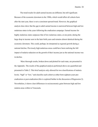 Hamlin 28
The trend results for adult earned income are different, but still significant.
Because of the economic downturn in the 1980s, which would affect all cohorts born
after the start year, there is not a consistent upward trend. However, the graphical
analysis does show that the gap in adult earned income is narrowed between high and low
malarious states in the years following the eradication campaign. Earned income for
highly malarious states surpasses that of low malarious states, at one point, during the
large drop in income seen in the later birth years and remains almost identical during the
economic downturn. This could, perhaps, be interpreted as regional growth during a
national decline. Previously high malarious areas could have been realizing the full
impact of malaria reduction on the growth of their income just as the national income was
in decline.
More thorough results, broken down and plotted for each state, are presented in
the Appendix. The results of the graphical analysis performed above are quantified and
presented in Table 2. This brief analysis only allowed for two classifications of malaria
levels, “high” or “low,” and classifies each cohort as either born eighteen years pre-
eradication or post-eradication (this is explored further in the discussion of Regression 2).
Nevertheless, it shows clear differences in socioeconomic gains between high and low
malaria areas within in Venezuela.
 