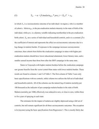 Hamlin 30
(1) Yijc = α + β (malariajpre * prec ) + Xijc Γ + εijc
in which Yijc is a socioeconomic outcome of an individual i in region j, who is a member
of cohort c. Malariajpre is the pre-eradication malaria intensity in the state of birth of the
individual, while prec is a dummy variable indicating membership in the pre-eradication
birth cohort. Xijc are a series of individual and household controls, and α is a constant. β is
the coefficient of interest and represents the effect on socioeconomic outcomes due to a
log change in malaria burden. If exposure to the campaign increases socioeconomic
outcomes, then cohorts born before the eradication campaign in states with higher pre-
eradication malaria should have lower educational attainment, lower literacy rates, and a
smaller earned income than those born after the DDT campaign in the same state.
States in Venezuela with higher malaria burdens before the eradication campaign
saw greater benefits from the vector control than states with lower malaria burden. These
results are found in columns 1 and 2 of Table 3. The first column of Table 3 uses only
basic specifications with no controls, while column two utilizes the full set of individual
and household controls. All of the columns use the natural log of malaria mortality per
100 thousand as the indicator of pre-campaign malaria burden in the state of birth.
Malaria mortality per 100K effectively was reduced to zero, or close to zero, within three
to five years of spraying in each state.
The estimates for the impact of malaria are slightly depressed using a full set of
controls, but still remain significant for all three socioeconomic outcomes. The exception
is ln (income) using the basic specifications from Regression 1. This is mostly likely due
 