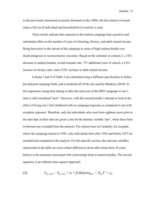 Hamlin 31
to the previously mentioned economic downturn in the 1980s, but this trend is reversed
when a full set of individual and household level controls is used.
These results indicate that exposure to the malaria campaign had a positive and
substantial effect on the number of years of schooling, literacy, and adult earned income.
Being born prior to the advent of the campaign in areas of high malaria burden was
disadvantageous to socioeconomic outcomes. Based on the estimates in column 2, a 10%
decrease in malaria burden, would translate into .771 additional years of school, a 5.6%
increase in literacy rates, and a 9.0% increase in adult earned income.
Column 3 and 4 of Table 3 are calculated using a different specification to define
pre and post campaign birth, and is modeled off of the one used by Bleakley (2010). In
this regression, being born during or after the start year of the DDT campaign in one’s
state is still considered “post”. However, with this second model, I attempt to look at the
effect of living one’s full childhood with no campaign exposure as compared to one with
complete exposure. Therefore, only the individuals who were born eighteen years prior to
the start date in their state are given a one for the dummy variable “pre”, while those born
in between are excluded from the analysis. For cohorts born in Carabobo, for example,
where the campaign started in 1945, only individuals born after 1945 and before 1927 are
included and compared in the analysis. For this specific section, the outcome variables
represented in the table are cross-cohort differences (born after minus born 18 years
before) in the measures associated with a percentage drop in malaria burden. The second
equation, is an ordinary least squares approach:
(2) Yijc, post – Yijc, pre = α + β Malariajpre + Xijc Γ + εijc
 