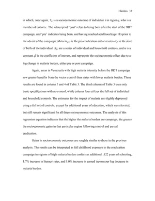 Hamlin 32
in which, once again, Yijc is a socioeconomic outcome of individual i in region j, who is a
member of cohort c. The subscript of ‘post’ refers to being born after the start of the DDT
campaign, and ‘pre’ indicates being born, and having reached adulthood (age 18) prior to
the advent of the campaign. Malariajpre is the pre-eradication malaria intensity in the state
of birth of the individual. Xijc are a series of individual and household controls, and α is a
constant. β is the coefficient of interest, and represents the socioeconomic effect due to a
log change in malaria burden, either pre or post campaign.
Again, areas in Venezuela with high malaria intensity before the DDT campaign
saw greater benefits from the vector control than states with lower malaria burden. These
results are found in column 3 and 4 of Table 3. The third column of Table 3 uses only
basic specifications with no control, while column four utilizes the full set of individual
and household controls. The estimates for the impact of malaria are slightly depressed
using a full set of controls, except for additional years of education, which was elevated,
but still remain significant for all three socioeconomic outcomes. The analysis of this
regression equation indicates that the higher the malaria burden pre-campaign, the greater
the socioeconomic gains in that particular region following control and partial
eradication.
Gains in socioeconomic outcomes are roughly similar to those in the previous
analysis. The results can be interpreted as full childhood exposure to the eradication
campaign in regions of high malaria burden confers an additional .122 years of schooling,
1.7% increase in literacy rates, and 1.0% increase in earned income per log decrease in
malaria burden.
 