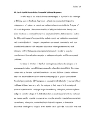 Hamlin 34
VI. Analysis of Cohorts Using Years of Childhood Exposure
The next stage of the analysis focuses on the impact of exposure to the campaign
at differing ages of childhood. Regression 1 effectively assumes that the positive
consequences of exposure to control and eradication is concentrated in the first year of
life, while Regression 2 focuses on the effect of a high malaria burden through ones
entire childhood as compared to one lived largely malaria free. In this section, I analyze
the differential impact of exposure to the malaria control and eradication campaign at
each year of childhood. I compare changes in socioeconomic outcomes by birth year
cohort in relation to the start date of the eradication campaign in their state, later
interacted with birthplace pre-campaign malaria intensity, in order to asses the
contribution of the eradication campaign to socioeconomic gains at different stages of
childhood.
The phase-in structure of the DDT campaign is essential in this analysis as it
separates cohorts into year of birth exposure cohorts based on state of birth. This means
cohorts born in the same year in different states can have different exposure variables.
These can be utilized to assess the impact of the campaign at specific years of birth.
Potential exposure to the DDT campaign is assigned to individuals for every year of their
childhood. Cohorts born on or after the start year in their state of birth are assigned
potential exposure to the campaign at age zero and every subsequent year until eighteen
and given a one for all ages 0-18. Individuals born in a state a year prior to the start year
are given a zero for potential exposure at age zero, but a one for potential exposure at age
one and every subsequent year until eighteen. Potential exposure to the malaria
eradication campaign was assigned in this manner for all ages 0-18. Individuals born after
 