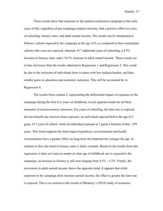 Hamlin 37
These results show that exposure to the malaria eradication campaign in the early
years of life, regardless of pre-campaign malaria intensity, had a positive effect on years
of schooling, literacy rates, and adult earned income. The results can be interpreted as
follows: cohorts exposed to the campaign at the age of 0, as compared to their counterpart
cohorts who were not exposed, obtained .817 additional years of schooling, a 4.5%
increase in literacy rates, and a 10.3% increase in adult earned income. These results are
in line, but lower than the results obtained in Regression 1 and Regression 2. This could
be due to the inclusion of individuals born in states with low malaria burden, and thus
smaller gains in education and economic outcomes. This will be accounted for in
Regression 4.
The results from column 2, representing the differential impact of exposure to the
campaign during the first five years of childhood, reveal separate trends for all three
measures of socioeconomic outcomes. For years of schooling, the later one is exposed,
the less benefit one receives from exposure; an individual exposed before the age of 1
gains .817 years of school, while an individual exposed at 5 gains a fraction of that, .599
years. This trend supports the fetal origins hypothesis: environmental and health
circumstances have a greater effect on long-term development the younger the age. In
contrast to this, the trend in literacy rates is fairly constant. Based on the results from this
regression, it does not seem to matter at what age of childhood one is exposed to the
campaign; an increase in literacy is still seen ranging from 4.5% - 5.2%. Finally, the
movement in adult earned income shows the opposite trend. It appears that while
exposure to the campaign does increase earned income, the effect is greater the later one
is exposed. This is in contrast to the results of Bleakley’s (2010) study of economic
 