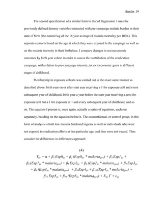 Hamlin 39
The second specification of a similar form to that of Regression 3 uses the
previously defined dummy variables interacted with pre-campaign malaria burden in their
state of birth (the natural log of the 18 year average of malaria mortality per 100K). This
separates cohorts based on the age at which they were exposed to the campaign as well as
on the malaria intensity in their birthplace. I compare changes in socioeconomic
outcomes by birth year cohort in order to assess the contribution of the eradication
campaign, with relation to pre-campaign intensity, to socioeconomic gains at different
stages of childhood.
Membership in exposure cohorts was carried out in the exact same manner as
described above: birth year on or after start year receiving a 1 for exposure at 0 and every
subsequent year of childhood, birth year a year before the start year receiving a zero for
exposure at 0 but a 1 for exposure at 1 and every subsequent year of childhood, and so
on. The equation I present is, once again, actually a series of equations, each run
separately, building on the equation before it. The counterfactual, or control group, in this
form of analysis is both low malaria burdened regions as well as individuals who were
not exposed to eradication efforts at that particular age, and thus were not treated. Thus
consider the differences in differences approach:
(4)
Yijc = α + β1 Exp0ijc + β2 (Exp0ijc * malariajpre) + β3 Exp1ijc +
β4 (Exp1ijc * malariajpre) + β5 Exp2ijc + β6 (Exp2ijc * malariajpre) + β7 Exp3ijc
+ β8 (Exp3ijc * malariajpre) + β9 Exp4ijc + β10 (Exp4ijc * malariajpre) +
β11 Exp5ijc + β12 (Exp5ijc * malariajpre) + Xijc Γ + εijc
 