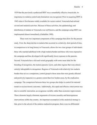 Hamlin 4
1939 that the previously synthesized DDT was a remarkably effective insecticide, its
importance to malaria control and elimination was recognized. Prior to acquiring DDT in
1945 when it first became widely available for vector control, Venezuela had utilized
several anti-malarial activities. Because of these activities, the epidemiology and
distribution of malaria in Venezuela was well known, and the campaign using DDT was
implemented almost immediately (Gabaldón 1949).
There were two important components of this campaign that allow for the present
study. First, the sharp decline in malaria that occurred in a relatively short period of time,
in comparison to its long history in Venezuela, allows for two clear groups of individuals:
those who reached adulthood with a high malaria burden and those who were exposed to
the campaign and thus developed with significantly lower exposure to the parasite.
Second, Venezuela has a rich and varied geography with some areas ideal for the
breeding of mosquitoes, the malaria parasite vector, and other regions that were almost
entirely inhospitable to mosquitoes. Regions of Venezuela with relatively low malaria
burden thus act as a comparison, control group to those areas that were greatly affected
and positively impacted, to a greater extent than low burden areas, by the eradication
campaign. The comparison between these two groups also helps to control for national
trends in socioeconomic outcomes. Additionally, this rapid and effective intervention was
due to scientific innovation, an exogenous variable, rather than economic improvement.
These elements largely eliminate arguments of reverse causality and heterogeneous
interventions within the country. An important assumption in this analytical strategy is
that, prior to the advent of the malaria eradication program, there were no differential
 
