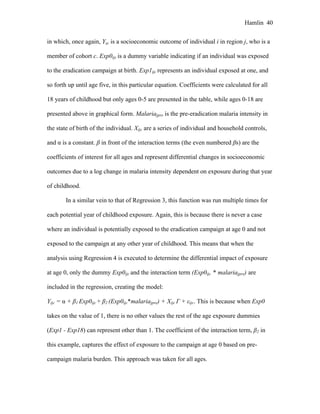 Hamlin 40
in which, once again, Yijc is a socioeconomic outcome of individual i in region j, who is a
member of cohort c. Exp0ijc is a dummy variable indicating if an individual was exposed
to the eradication campaign at birth. Exp1ijc represents an individual exposed at one, and
so forth up until age five, in this particular equation. Coefficients were calculated for all
18 years of childhood but only ages 0-5 are presented in the table, while ages 0-18 are
presented above in graphical form. Malariajpre is the pre-eradication malaria intensity in
the state of birth of the individual. Xijc are a series of individual and household controls,
and α is a constant. β in front of the interaction terms (the even numbered βs) are the
coefficients of interest for all ages and represent differential changes in socioeconomic
outcomes due to a log change in malaria intensity dependent on exposure during that year
of childhood.
In a similar vein to that of Regression 3, this function was run multiple times for
each potential year of childhood exposure. Again, this is because there is never a case
where an individual is potentially exposed to the eradication campaign at age 0 and not
exposed to the campaign at any other year of childhood. This means that when the
analysis using Regression 4 is executed to determine the differential impact of exposure
at age 0, only the dummy Exp0ijc and the interaction term (Exp0ijc * malariajpre) are
included in the regression, creating the model:
Yijc = α + β1 Exp0ijc + β2 (Exp0ijc*malariajpre) + Xijc Γ + εijc. This is because when Exp0
takes on the value of 1, there is no other values the rest of the age exposure dummies
(Exp1 - Exp18) can represent other than 1. The coefficient of the interaction term, β2 in
this example, captures the effect of exposure to the campaign at age 0 based on pre-
campaign malaria burden. This approach was taken for all ages.
 
