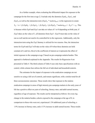 Hamlin 41
As a further example, when evaluating the differential impact for exposure to the
campaign for the first time at age 2, I include only the dummies Exp0ijc, Exp1ij, and
Exp2ijc as well as the interaction term (Exp2ijc * malariajpre), in the regression to create:
Yijc = α + β1 Exp0ijc + β3 Exp1ijc + β5 Exp2ijc+ β6 (Exp2ijc * malariajpre) + Xijc Γ + εijc. This
is because while Exp0 and Exp1 can take on values of 1 or 0 depending on birth year, if
Exp2 takes on the value of 1, all dummies from Exp3 - Exp18 must take on the value of
one as well and do not need to be controlled for in the regression. Additionally, only the
interaction term using the Exp2 dummy is utilized for two reasons. One, the interaction
terms for Exp0 and Exp2 will take on the value of 0 when these dummies are held
constant at 0, and two, this β is the coefficient of interest as it represents the effect of
initial exposure to the campaign at age 2 based on pre-campaign malaria burden. This
approach is furthered explained in the Appendix. The results for Regression 4 are
presented in Table 4. The third column of Table 4 uses only basic specifications with no
control, while column four utilizes the full set of individual and household controls.
The estimates for the impact of exposure to the eradication campaign are not
sensitive to using a full set of controls, and remain significant, with a similar trend for all
three socioeconomic outcomes. These results show that exposure to the malaria
eradication campaign in areas of high intensity pre-campaign malaria in the early years of
life has a positive effect on years of schooling, literacy rates, and adult earned income,
regardless of age of exposure. The results can be interpreted as follows: for every log
change in the malaria burden, cohorts exposed to the campaign at the age of 0, in
comparison to those who were not, experienced .154 additional years of schooling, a
1.9% increase in literacy rates, and a 5.3% increase in adult earned income. These results
 