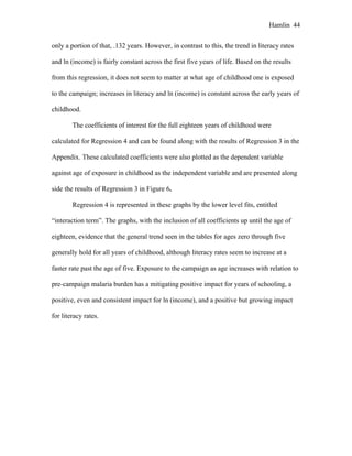 Hamlin 44
only a portion of that, .132 years. However, in contrast to this, the trend in literacy rates
and ln (income) is fairly constant across the first five years of life. Based on the results
from this regression, it does not seem to matter at what age of childhood one is exposed
to the campaign; increases in literacy and ln (income) is constant across the early years of
childhood.
The coefficients of interest for the full eighteen years of childhood were
calculated for Regression 4 and can be found along with the results of Regression 3 in the
Appendix. These calculated coefficients were also plotted as the dependent variable
against age of exposure in childhood as the independent variable and are presented along
side the results of Regression 3 in Figure 6.
Regression 4 is represented in these graphs by the lower level fits, entitled
“interaction term”. The graphs, with the inclusion of all coefficients up until the age of
eighteen, evidence that the general trend seen in the tables for ages zero through five
generally hold for all years of childhood, although literacy rates seem to increase at a
faster rate past the age of five. Exposure to the campaign as age increases with relation to
pre-campaign malaria burden has a mitigating positive impact for years of schooling, a
positive, even and consistent impact for ln (income), and a positive but growing impact
for literacy rates.
 