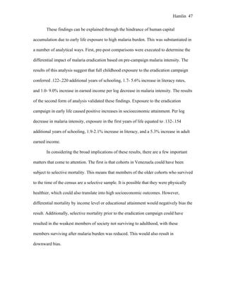 Hamlin 47
These findings can be explained through the hindrance of human capital
accumulation due to early life exposure to high malaria burden. This was substantiated in
a number of analytical ways. First, pre-post comparisons were executed to determine the
differential impact of malaria eradication based on pre-campaign malaria intensity. The
results of this analysis suggest that full childhood exposure to the eradication campaign
conferred .122-.220 additional years of schooling, 1.7- 5.6% increase in literacy rates,
and 1.0- 9.0% increase in earned income per log decrease in malaria intensity. The results
of the second form of analysis validated these findings. Exposure to the eradication
campaign in early life caused positive increases in socioeconomic attainment. Per log
decrease in malaria intensity, exposure in the first years of life equated to .132-.154
additional years of schooling, 1.9-2.1% increase in literacy, and a 5.3% increase in adult
earned income.
In considering the broad implications of these results, there are a few important
matters that come to attention. The first is that cohorts in Venezuela could have been
subject to selective mortality. This means that members of the older cohorts who survived
to the time of the census are a selective sample. It is possible that they were physically
healthier, which could also translate into high socioeconomic outcomes. However,
differential mortality by income level or educational attainment would negatively bias the
result. Additionally, selective mortality prior to the eradication campaign could have
resulted in the weakest members of society not surviving to adulthood, with these
members surviving after malaria burden was reduced. This would also result in
downward bias.
 